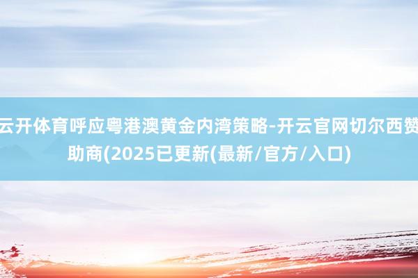 云开体育呼应粤港澳黄金内湾策略-开云官网切尔西赞助商(2025已更新(最新/官方/入口)