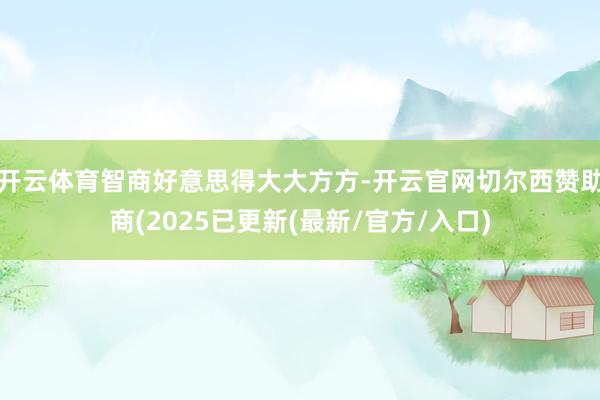 开云体育智商好意思得大大方方-开云官网切尔西赞助商(2025已更新(最新/官方/入口)