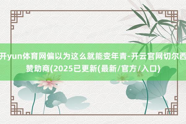 开yun体育网偏以为这么就能变年青-开云官网切尔西赞助商(2025已更新(最新/官方/入口)
