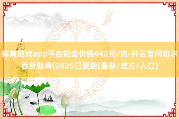 体育游戏app平台铂金价钱442元/克-开云官网切尔西赞助商(2025已更新(最新/官方/入口)