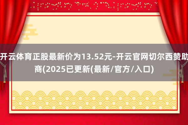 开云体育正股最新价为13.52元-开云官网切尔西赞助商(2025已更新(最新/官方/入口)