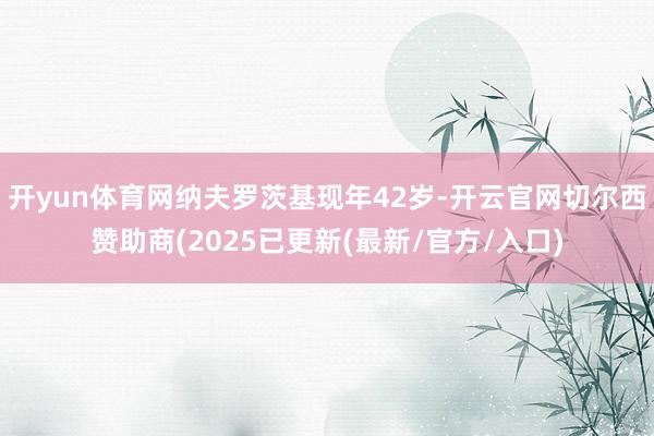 开yun体育网纳夫罗茨基现年42岁-开云官网切尔西赞助商(2025已更新(最新/官方/入口)