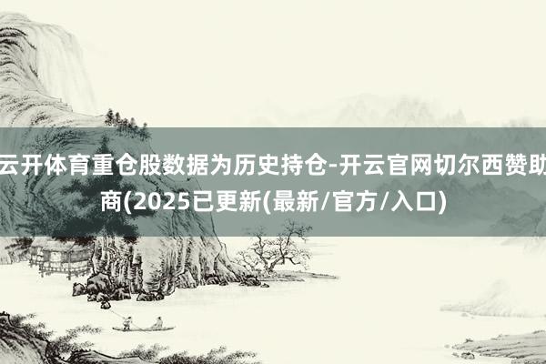 云开体育重仓股数据为历史持仓-开云官网切尔西赞助商(2025已更新(最新/官方/入口)