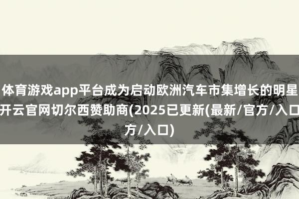 体育游戏app平台成为启动欧洲汽车市集增长的明星-开云官网切尔西赞助商(2025已更新(最新/官方/入口)