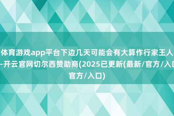 体育游戏app平台下边几天可能会有大算作行家王人猜-开云官网切尔西赞助商(2025已更新(最新/官方/入口)