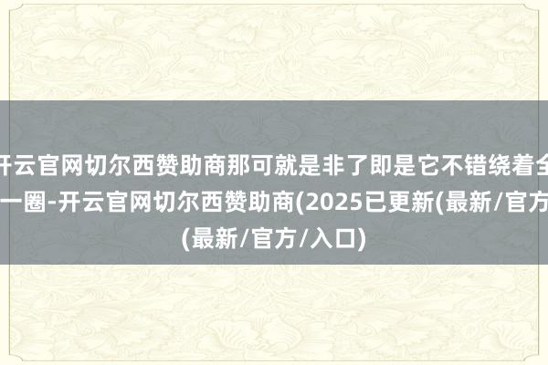 开云官网切尔西赞助商那可就是非了即是它不错绕着全场合飞一圈-开云官网切尔西赞助商(2025已更新(最新/官方/入口)