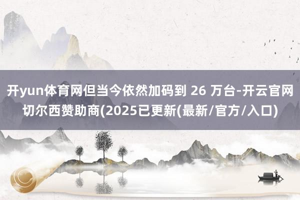 开yun体育网但当今依然加码到 26 万台-开云官网切尔西赞助商(2025已更新(最新/官方/入口)