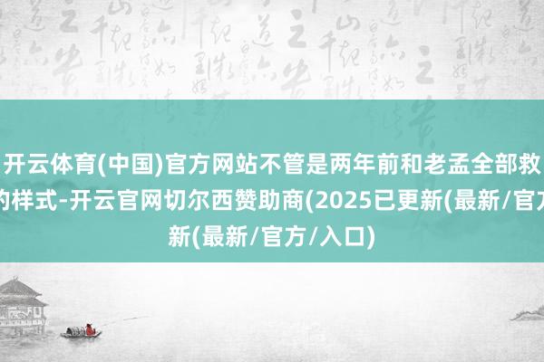 开云体育(中国)官方网站不管是两年前和老孟全部救济腹地的样式-开云官网切尔西赞助商(2025已更新(最新/官方/入口)