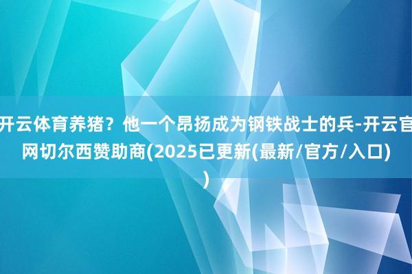 开云体育养猪？他一个昂扬成为钢铁战士的兵-开云官网切尔西赞助商(2025已更新(最新/官方/入口)