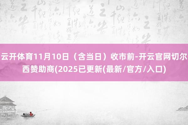云开体育11月10日（含当日）收市前-开云官网切尔西赞助商(2025已更新(最新/官方/入口)