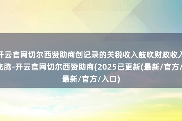 开云官网切尔西赞助商创记录的关税收入鼓吹财政收入大幅飞腾-开云官网切尔西赞助商(2025已更新(最新/官方/入口)