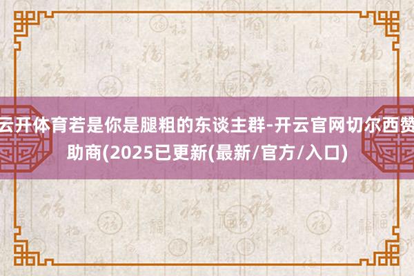 云开体育若是你是腿粗的东谈主群-开云官网切尔西赞助商(2025已更新(最新/官方/入口)