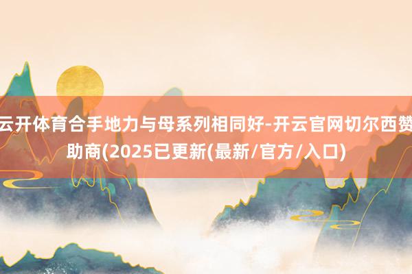 云开体育合手地力与母系列相同好-开云官网切尔西赞助商(2025已更新(最新/官方/入口)
