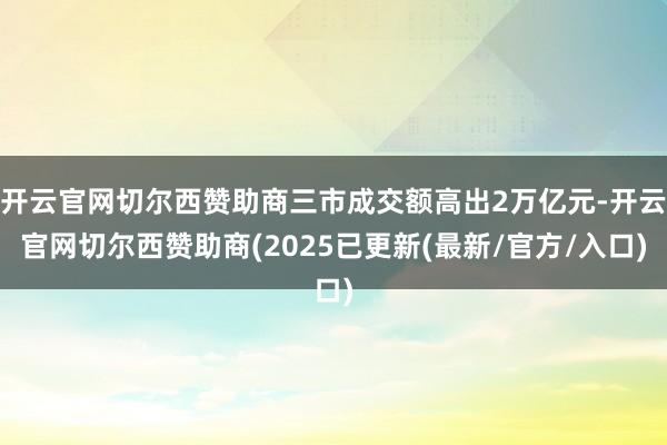 开云官网切尔西赞助商三市成交额高出2万亿元-开云官网切尔西赞助商(2025已更新(最新/官方/入口)