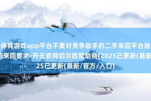 体育游戏app平台不要对竞争敌手的二手来回平台施加不公说念的来回要求-开云官网切尔西赞助商(2025已更新(最新/官方/入口)