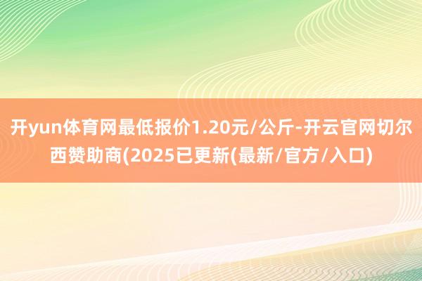 开yun体育网最低报价1.20元/公斤-开云官网切尔西赞助商(2025已更新(最新/官方/入口)