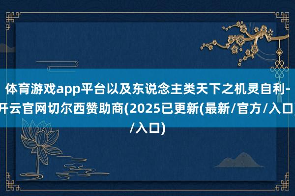 体育游戏app平台以及东说念主类天下之机灵自利-开云官网切尔西赞助商(2025已更新(最新/官方/入口)