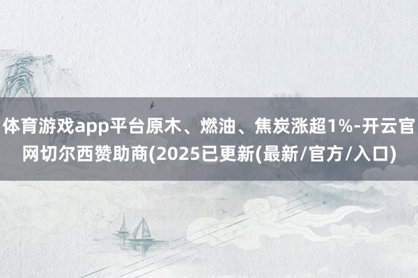 体育游戏app平台原木、燃油、焦炭涨超1%-开云官网切尔西赞助商(2025已更新(最新/官方/入口)
