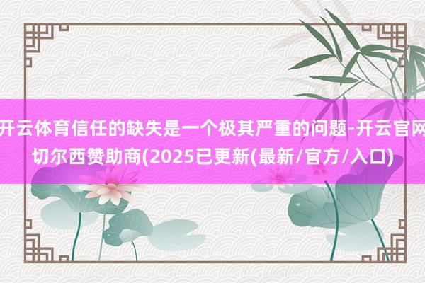 开云体育信任的缺失是一个极其严重的问题-开云官网切尔西赞助商(2025已更新(最新/官方/入口)