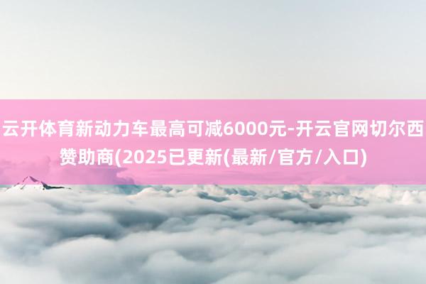 云开体育新动力车最高可减6000元-开云官网切尔西赞助商(2025已更新(最新/官方/入口)