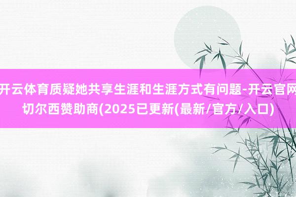 开云体育质疑她共享生涯和生涯方式有问题-开云官网切尔西赞助商(2025已更新(最新/官方/入口)