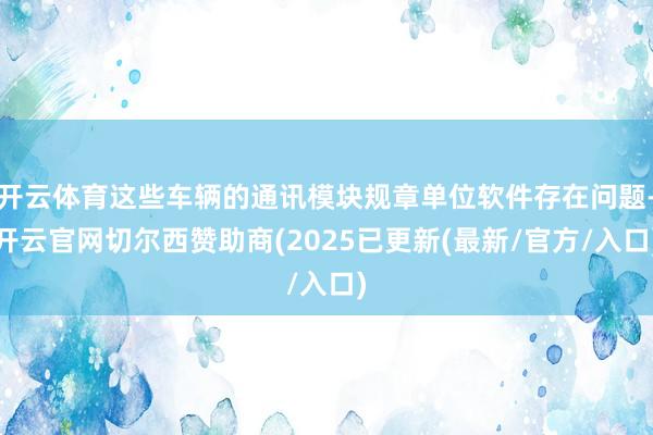 开云体育这些车辆的通讯模块规章单位软件存在问题-开云官网切尔西赞助商(2025已更新(最新/官方/入口)