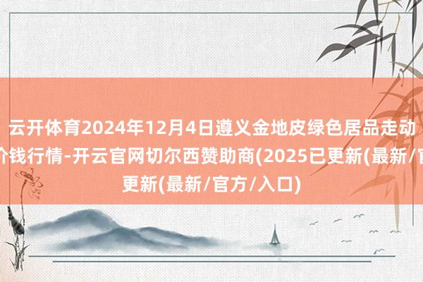 云开体育2024年12月4日遵义金地皮绿色居品走动有限公司价钱行情-开云官网切尔西赞助商(2025已更新(最新/官方/入口)