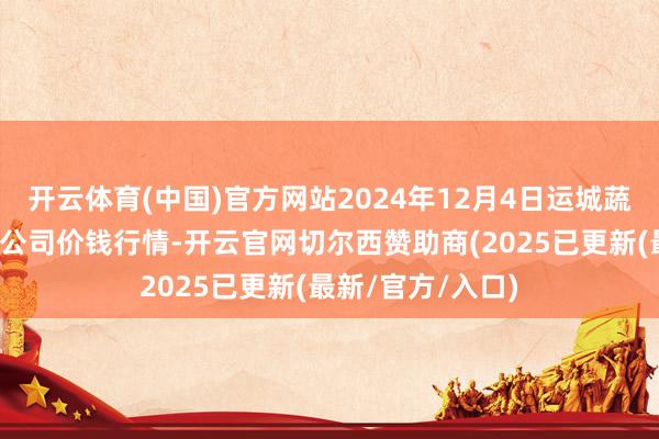 开云体育(中国)官方网站2024年12月4日运城蔬菜批发市集有限公司价钱行情-开云官网切尔西赞助商(2025已更新(最新/官方/入口)