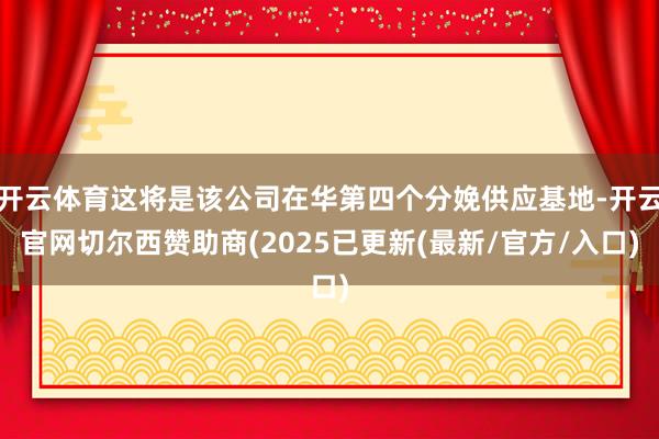 开云体育这将是该公司在华第四个分娩供应基地-开云官网切尔西赞助商(2025已更新(最新/官方/入口)
