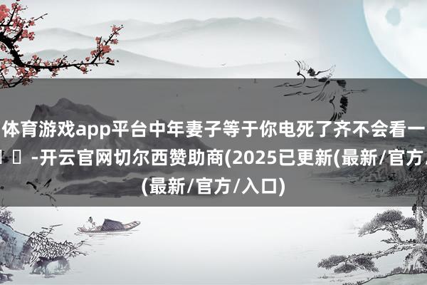 体育游戏app平台中年妻子等于你电死了齐不会看一眼 ​​​-开云官网切尔西赞助商(2025已更新(最新/官方/入口)