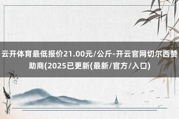 云开体育最低报价21.00元/公斤-开云官网切尔西赞助商(2025已更新(最新/官方/入口)