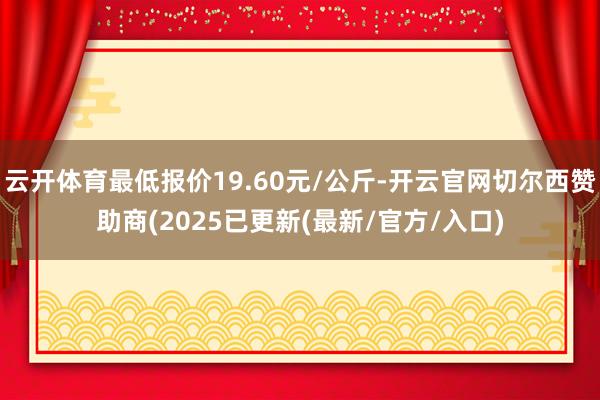 云开体育最低报价19.60元/公斤-开云官网切尔西赞助商(2025已更新(最新/官方/入口)