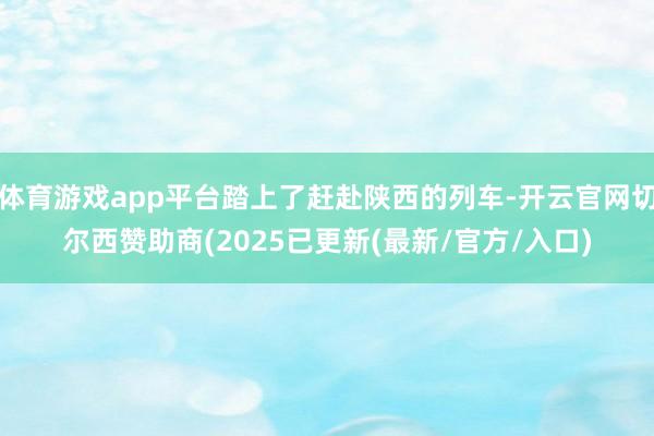 体育游戏app平台踏上了赶赴陕西的列车-开云官网切尔西赞助商(2025已更新(最新/官方/入口)