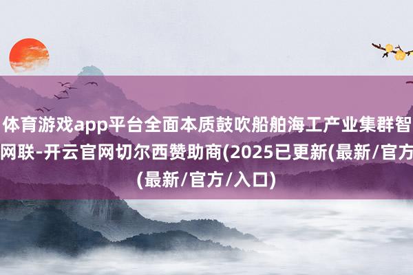 体育游戏app平台全面本质鼓吹船舶海工产业集群智改数转网联-开云官网切尔西赞助商(2025已更新(最新/官方/入口)