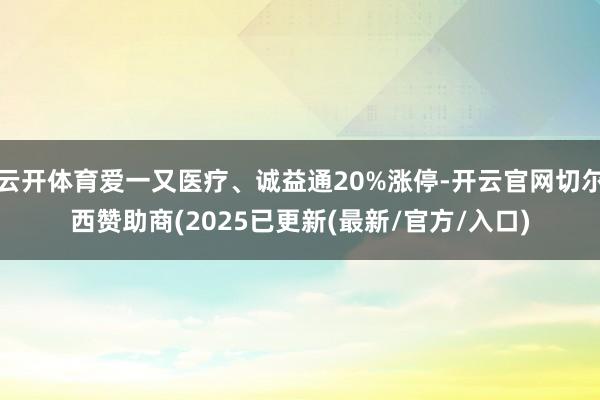 云开体育爱一又医疗、诚益通20%涨停-开云官网切尔西赞助商(2025已更新(最新/官方/入口)