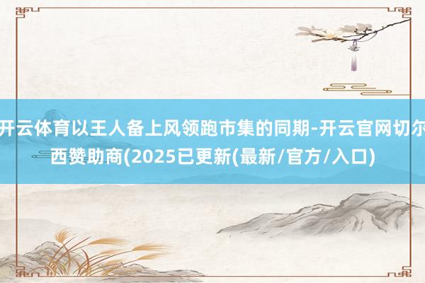 开云体育以王人备上风领跑市集的同期-开云官网切尔西赞助商(2025已更新(最新/官方/入口)