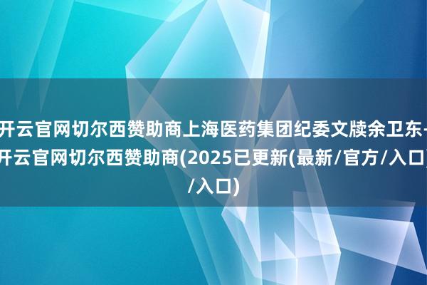 开云官网切尔西赞助商上海医药集团纪委文牍余卫东-开云官网切尔西赞助商(2025已更新(最新/官方/入口)