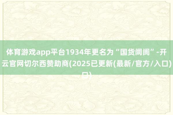 体育游戏app平台1934年更名为“国货阛阓”-开云官网切尔西赞助商(2025已更新(最新/官方/入口)
