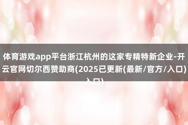 体育游戏app平台浙江杭州的这家专精特新企业-开云官网切尔西赞助商(2025已更新(最新/官方/入口)
