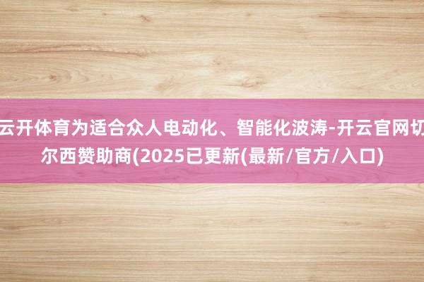云开体育为适合众人电动化、智能化波涛-开云官网切尔西赞助商(2025已更新(最新/官方/入口)