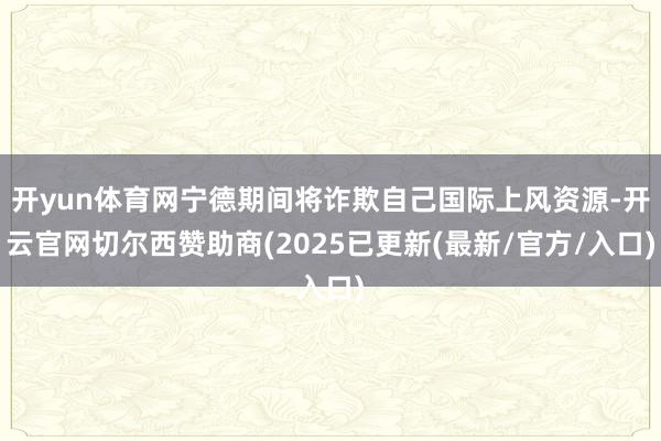 开yun体育网宁德期间将诈欺自己国际上风资源-开云官网切尔西赞助商(2025已更新(最新/官方/入口)