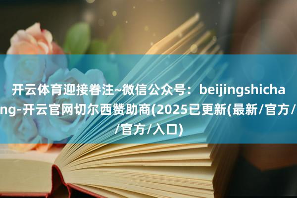 开云体育迎接眷注~微信公众号：beijingshichangping-开云官网切尔西赞助商(2025已更新(最新/官方/入口)