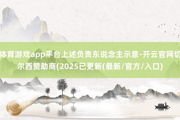 体育游戏app平台上述负责东说念主示意-开云官网切尔西赞助商(2025已更新(最新/官方/入口)