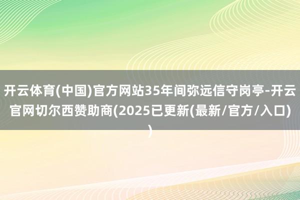 开云体育(中国)官方网站35年间弥远信守岗亭-开云官网切尔西赞助商(2025已更新(最新/官方/入口)