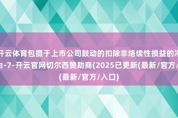 开云体育包摄于上市公司鼓动的扣除非络续性损益的净利润为-7-开云官网切尔西赞助商(2025已更新(最新/官方/入口)