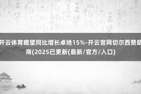 开云体育瞻望同比增长卓绝15%-开云官网切尔西赞助商(2025已更新(最新/官方/入口)