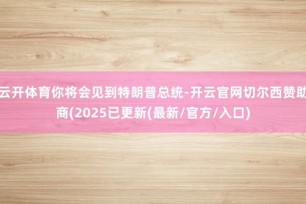云开体育你将会见到特朗普总统-开云官网切尔西赞助商(2025已更新(最新/官方/入口)