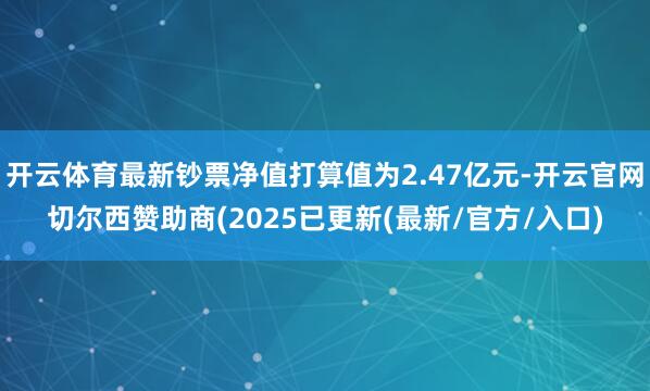 开云体育最新钞票净值打算值为2.47亿元-开云官网切尔西赞助商(2025已更新(最新/官方/入口)
