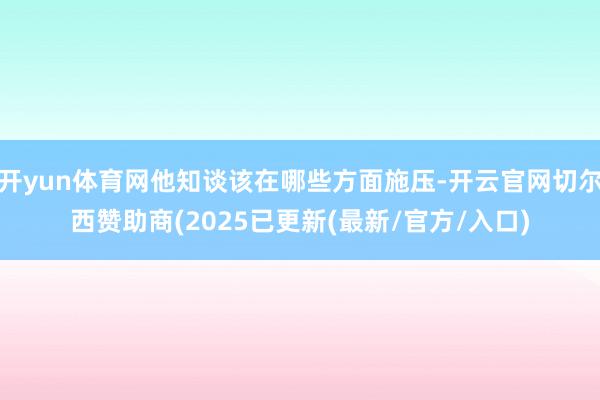 开yun体育网他知谈该在哪些方面施压-开云官网切尔西赞助商(2025已更新(最新/官方/入口)