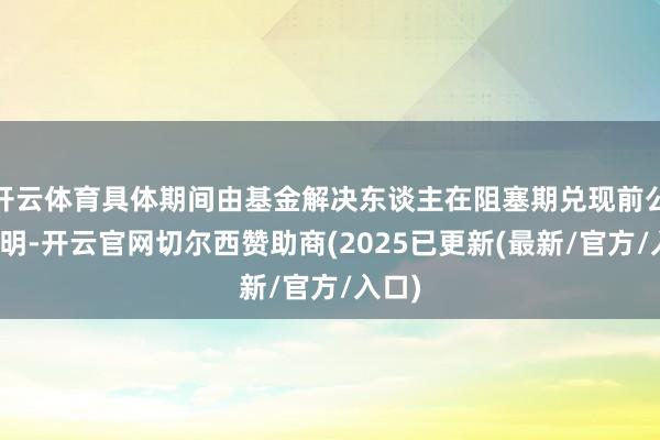 开云体育具体期间由基金解决东谈主在阻塞期兑现前公告说明-开云官网切尔西赞助商(2025已更新(最新/官方/入口)